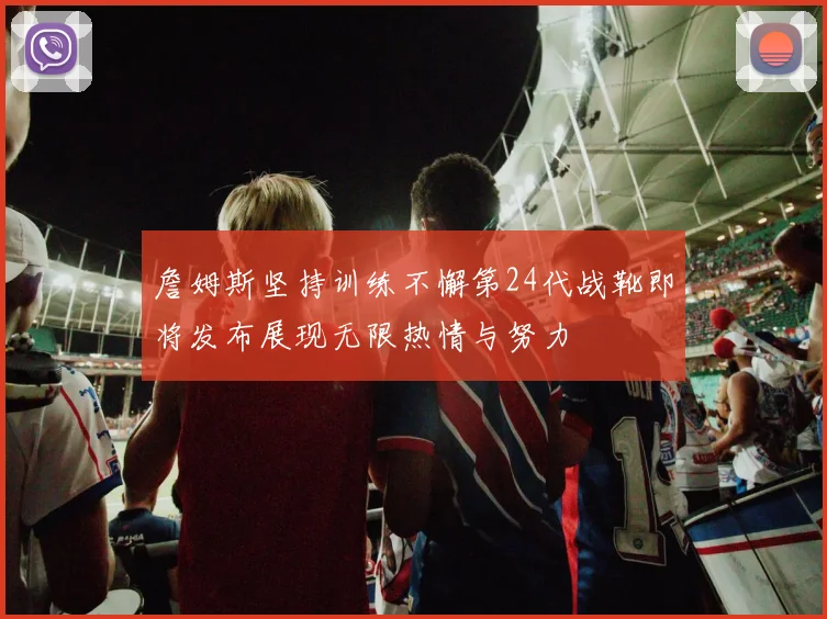 詹姆斯坚持训练不懈第24代战靴即将发布展现无限热情与努力
