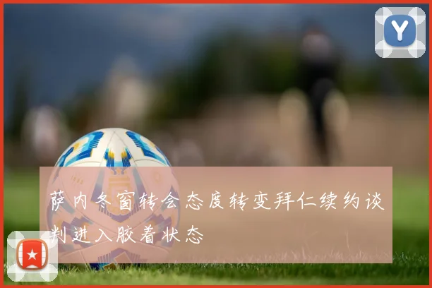 萨内冬窗转会态度转变拜仁续约谈判进入胶着状态