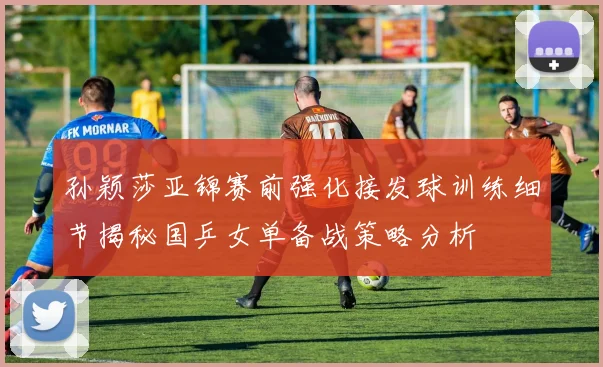 孙颖莎亚锦赛前强化接发球训练细节揭秘国乒女单备战策略分析