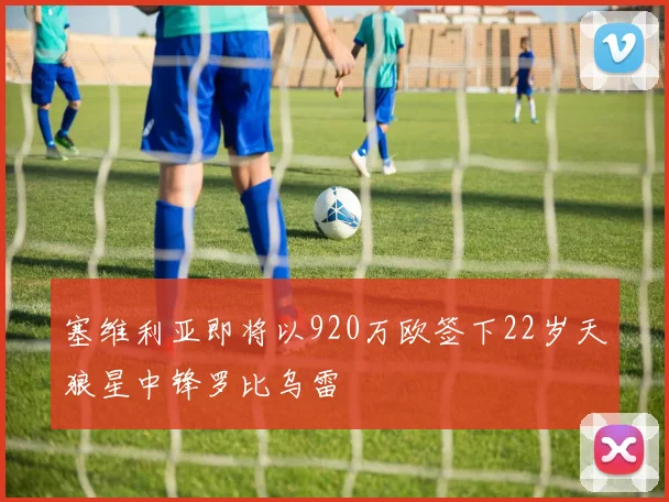 塞维利亚即将以920万欧签下22岁天狼星中锋罗比乌雷